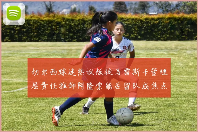 切尔西球迷热议叛徒马雷斯卡管理层责任推卸阿隆索能否留队成焦点