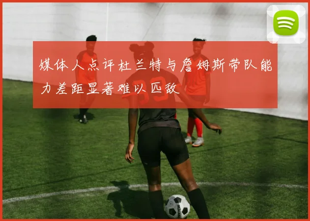 媒体人点评杜兰特与詹姆斯带队能力差距显著难以匹敌