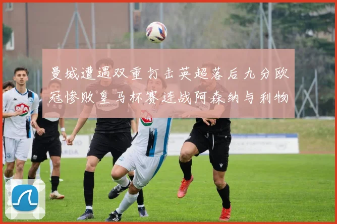 曼城遭遇双重打击英超落后九分欧冠惨败皇马杯赛连战阿森纳与利物浦
