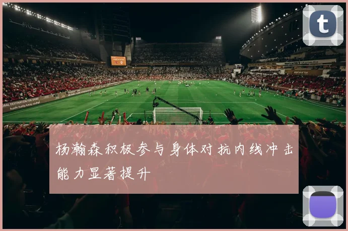 杨瀚森积极参与身体对抗内线冲击能力显著提升