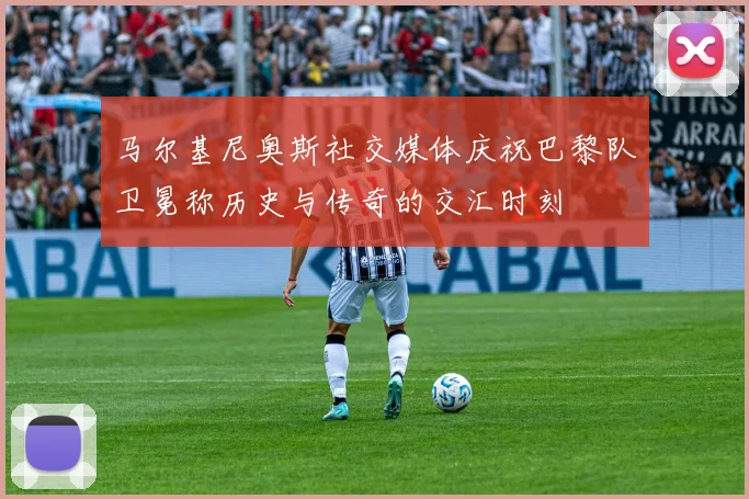 马尔基尼奥斯社交媒体庆祝巴黎队卫冕称历史与传奇的交汇时刻