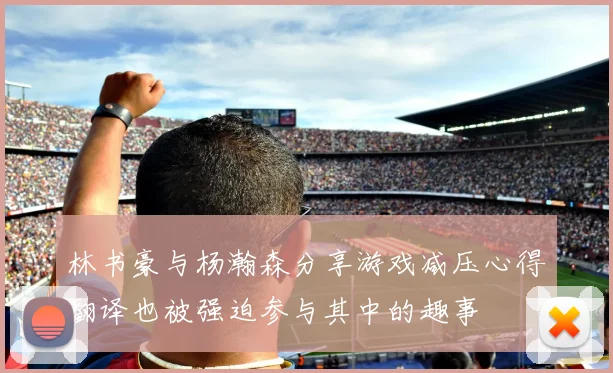 林书豪与杨瀚森分享游戏减压心得翻译也被强迫参与其中的趣事