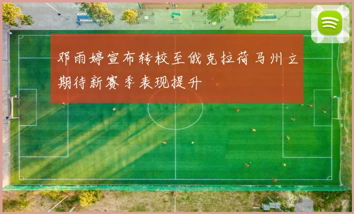 邓雨婷宣布转校至俄克拉荷马州立期待新赛季表现提升
