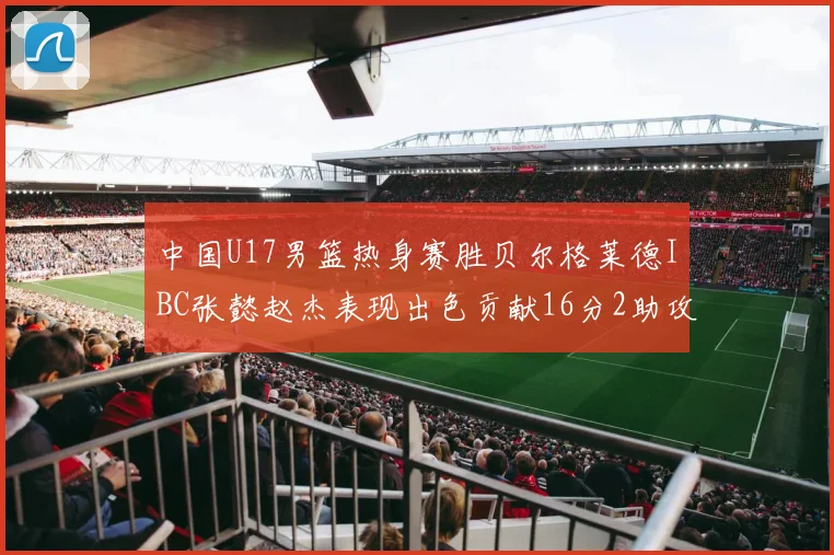 中国U17男篮热身赛胜贝尔格莱德IBC张懿赵杰表现出色贡献16分2助攻2抢断