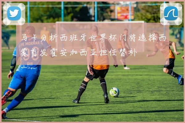 马卡分析西班牙世界杯门将选择西蒙首发霍安加西亚担任替补