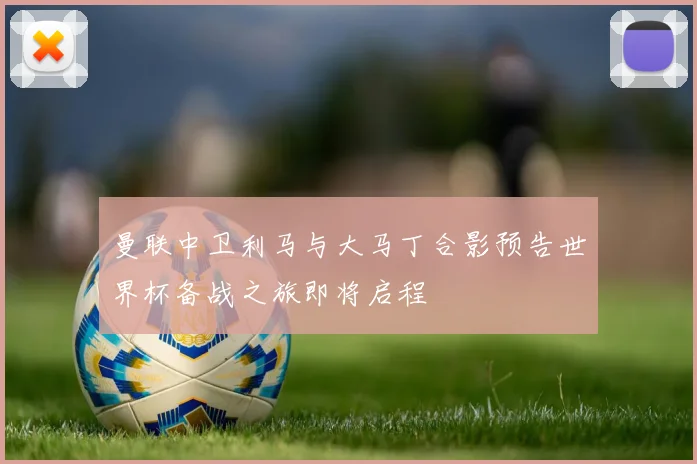 曼联中卫利马与大马丁合影预告世界杯备战之旅即将启程