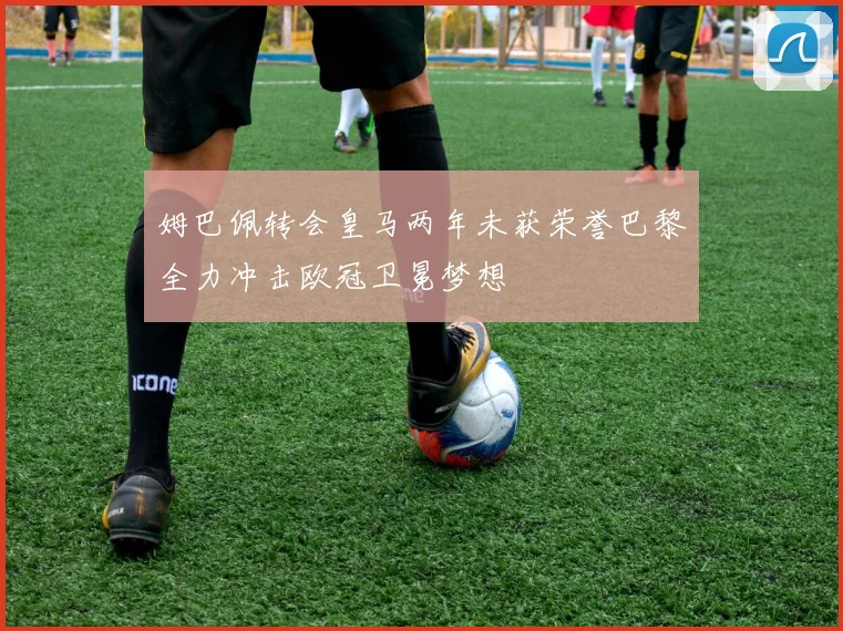 姆巴佩转会皇马两年未获荣誉巴黎全力冲击欧冠卫冕梦想