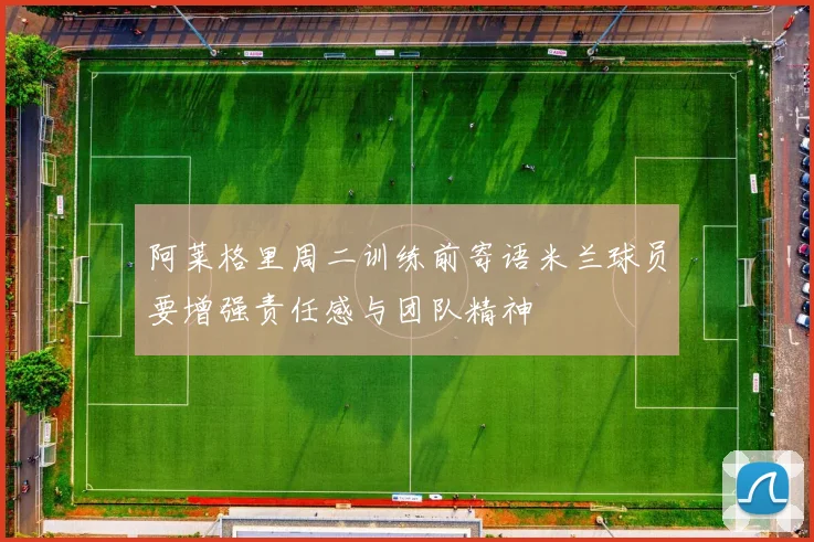 阿莱格里周二训练前寄语米兰球员要增强责任感与团队精神