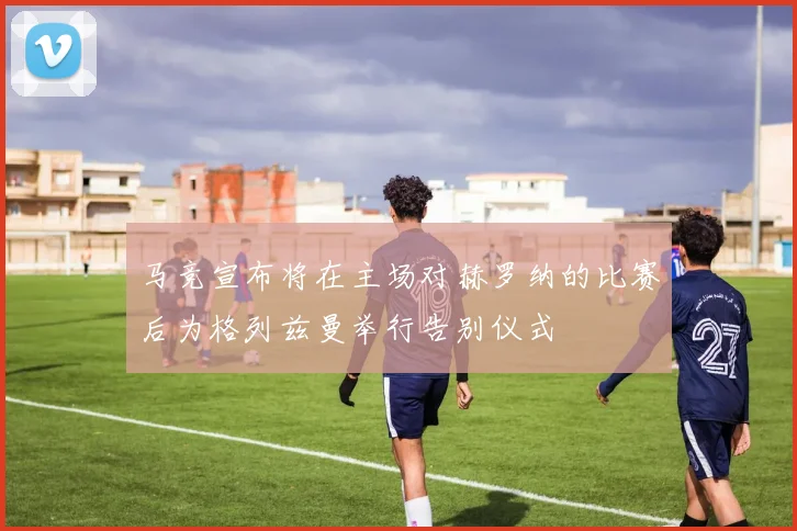 马竞宣布将在主场对赫罗纳的比赛后为格列兹曼举行告别仪式